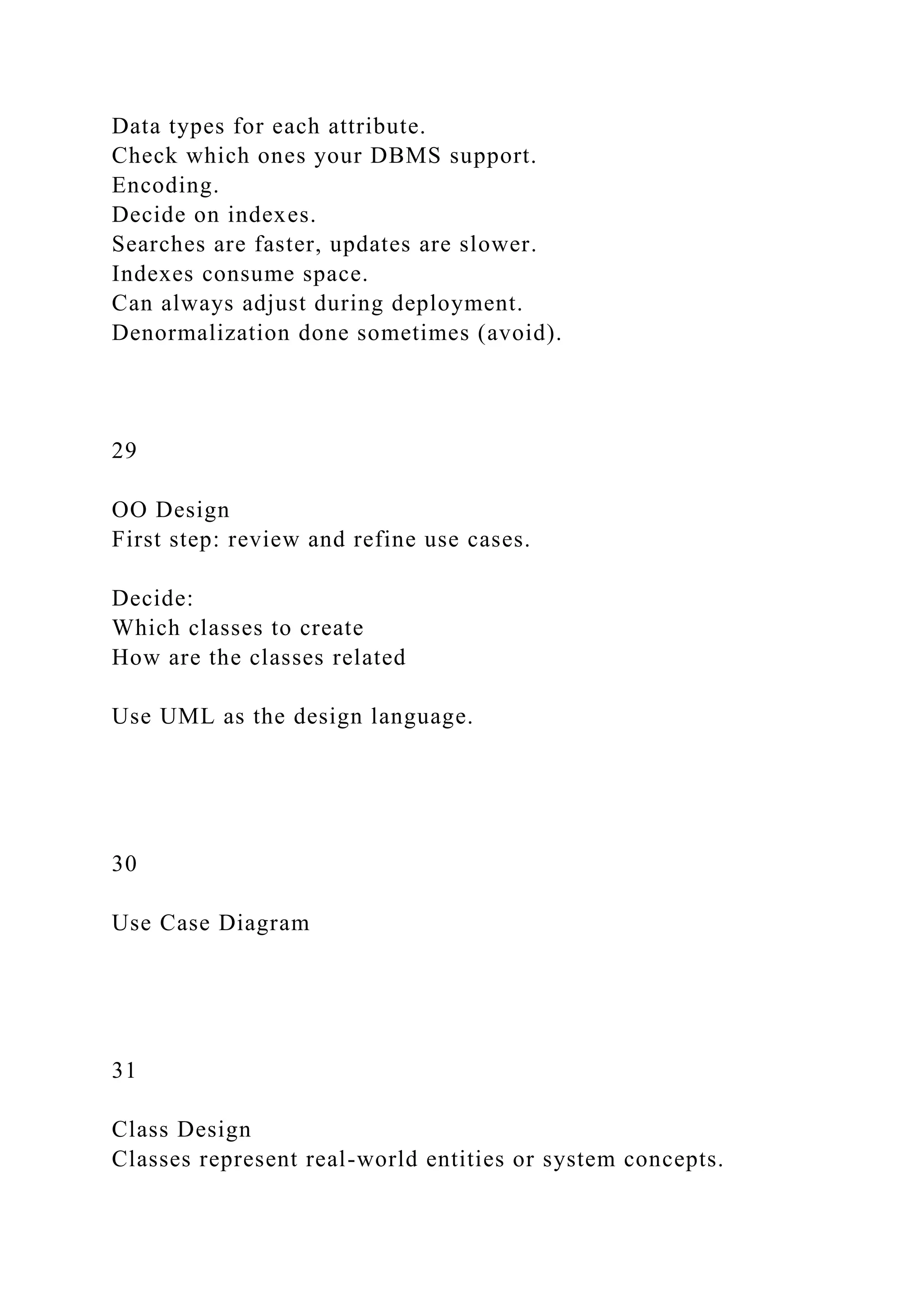 Data types for each attribute.
Check which ones your DBMS support.
Encoding.
Decide on indexes.
Searches are faster, updates are slower.
Indexes consume space.
Can always adjust during deployment.
Denormalization done sometimes (avoid).
29
OO Design
First step: review and refine use cases.
Decide:
Which classes to create
How are the classes related
Use UML as the design language.
30
Use Case Diagram
31
Class Design
Classes represent real-world entities or system concepts.
 