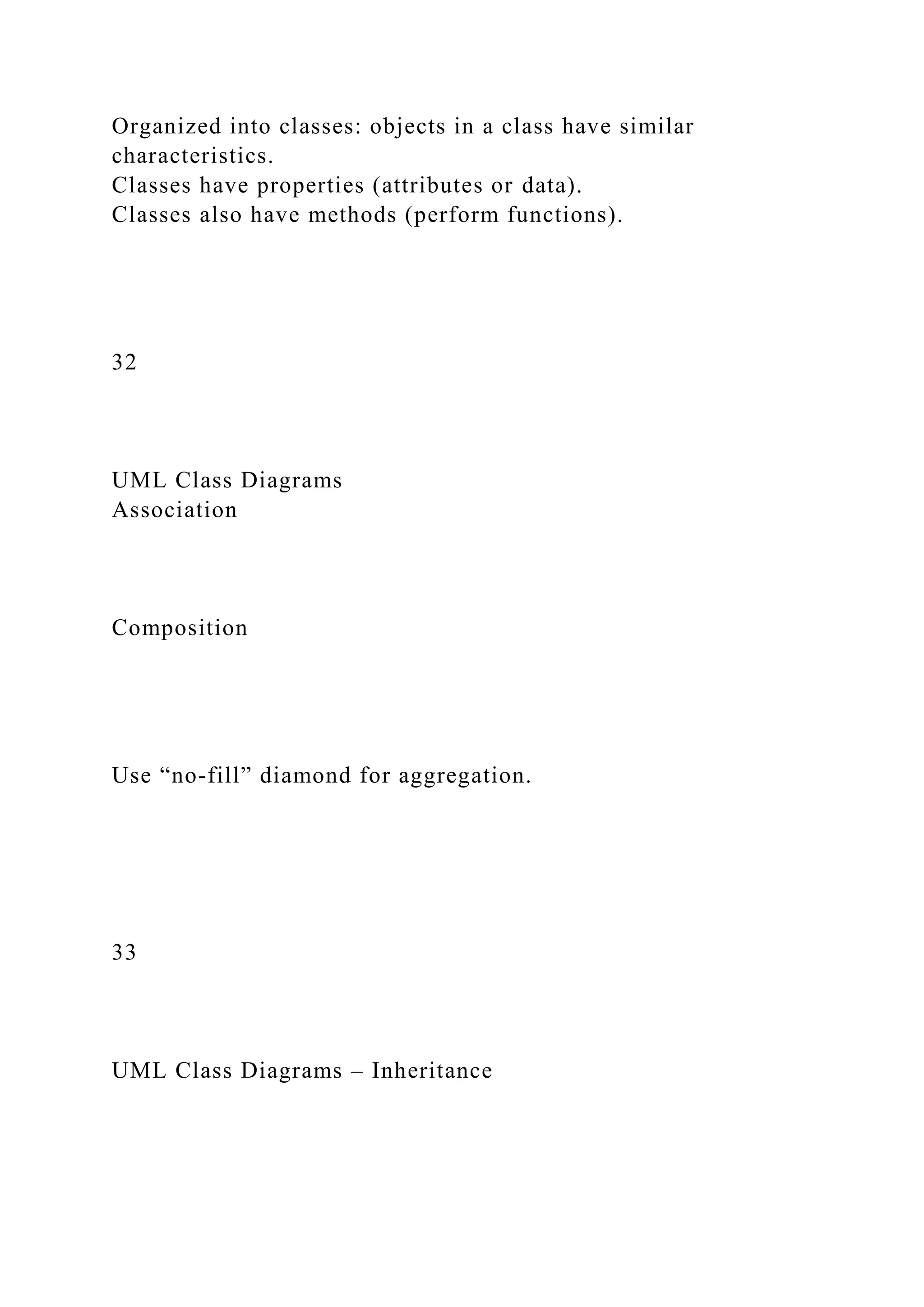 Organized into classes: objects in a class have similar
characteristics.
Classes have properties (attributes or data).
Classes also have methods (perform functions).
32
UML Class Diagrams
Association
Composition
Use “no-fill” diamond for aggregation.
33
UML Class Diagrams – Inheritance
 