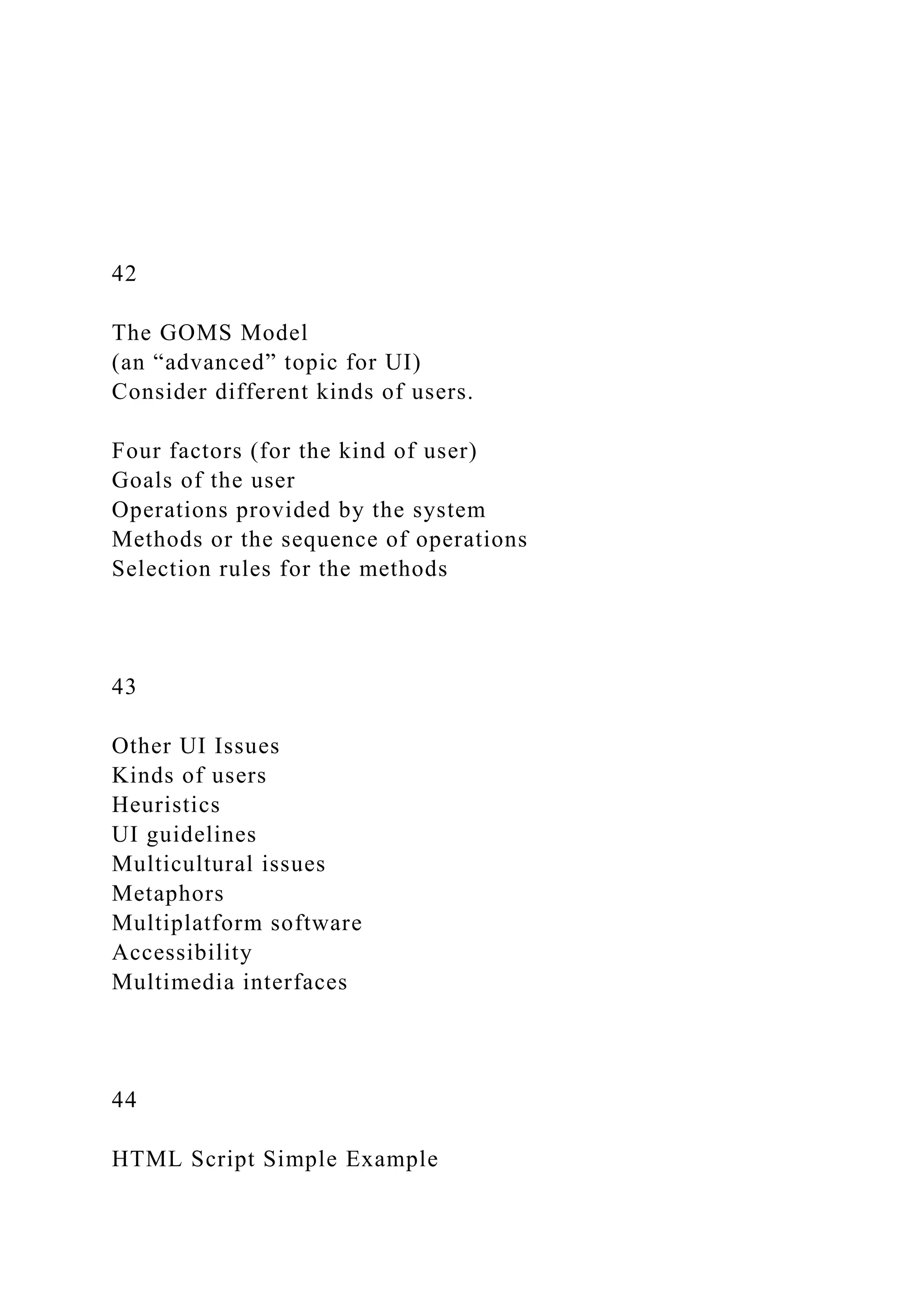42
The GOMS Model
(an “advanced” topic for UI)
Consider different kinds of users.
Four factors (for the kind of user)
Goals of the user
Operations provided by the system
Methods or the sequence of operations
Selection rules for the methods
43
Other UI Issues
Kinds of users
Heuristics
UI guidelines
Multicultural issues
Metaphors
Multiplatform software
Accessibility
Multimedia interfaces
44
HTML Script Simple Example
 