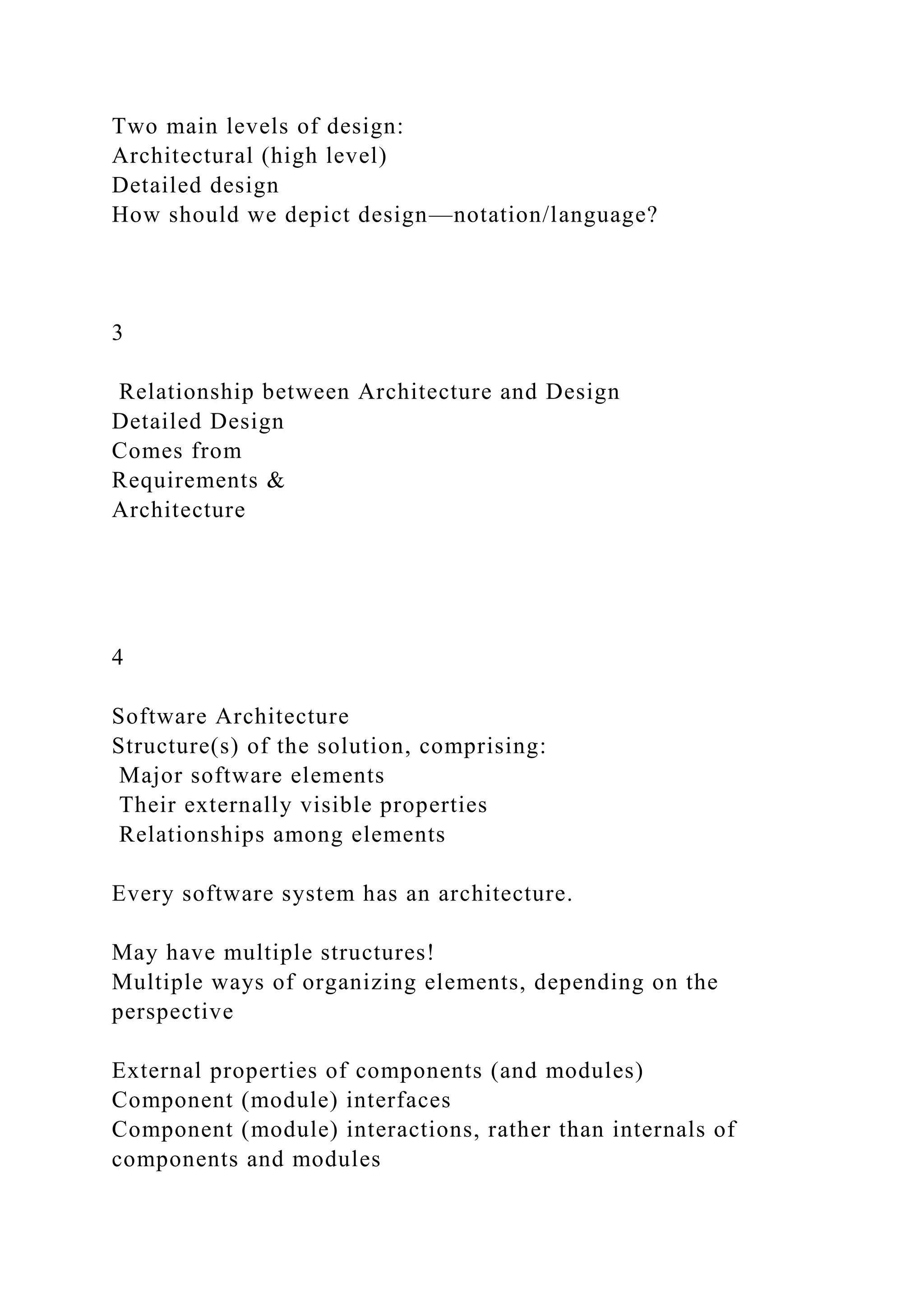Two main levels of design:
Architectural (high level)
Detailed design
How should we depict design—notation/language?
3
Relationship between Architecture and Design
Detailed Design
Comes from
Requirements &
Architecture
4
Software Architecture
Structure(s) of the solution, comprising:
Major software elements
Their externally visible properties
Relationships among elements
Every software system has an architecture.
May have multiple structures!
Multiple ways of organizing elements, depending on the
perspective
External properties of components (and modules)
Component (module) interfaces
Component (module) interactions, rather than internals of
components and modules
 