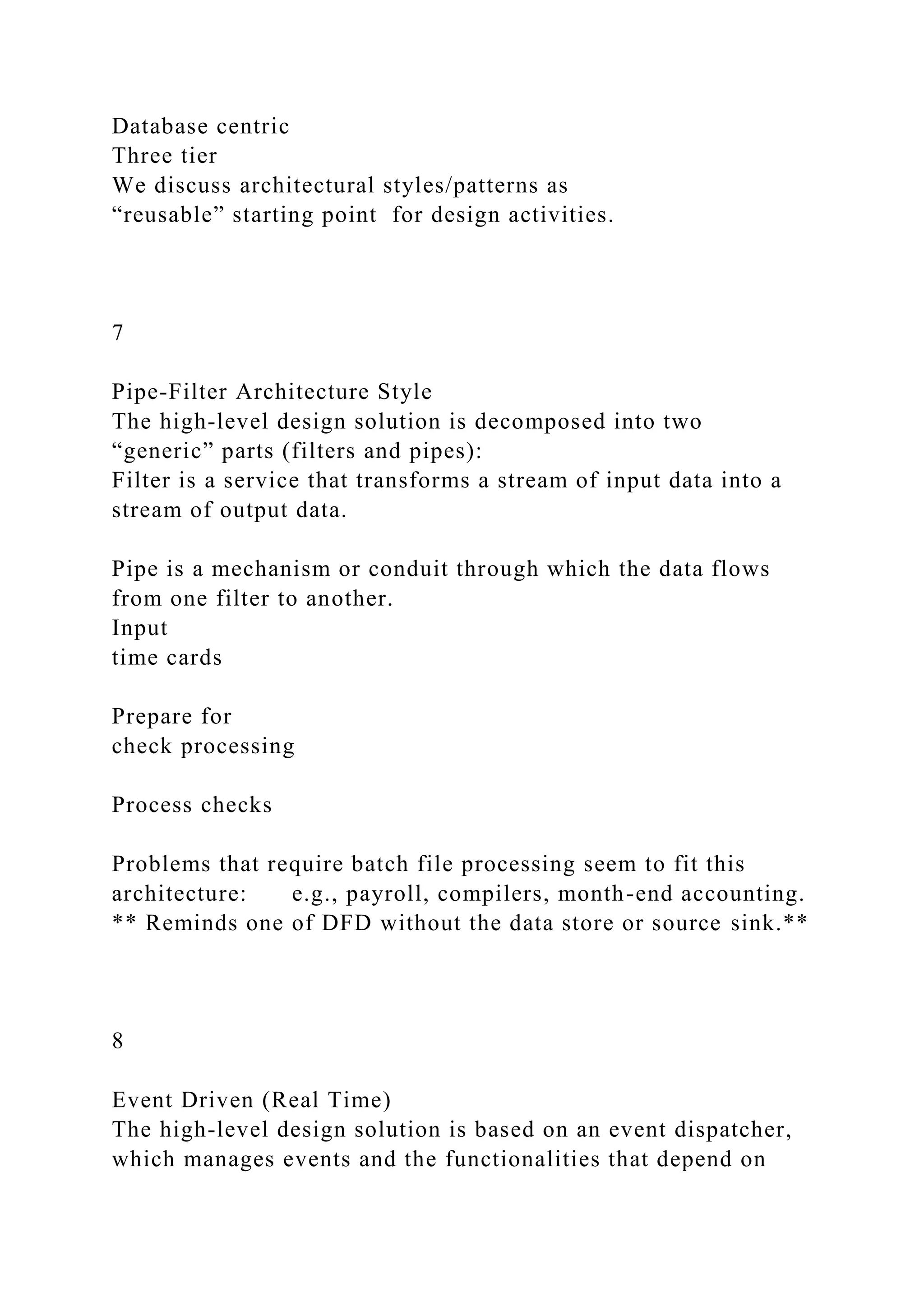 Database centric
Three tier
We discuss architectural styles/patterns as
“reusable” starting point for design activities.
7
Pipe-Filter Architecture Style
The high-level design solution is decomposed into two
“generic” parts (filters and pipes):
Filter is a service that transforms a stream of input data into a
stream of output data.
Pipe is a mechanism or conduit through which the data flows
from one filter to another.
Input
time cards
Prepare for
check processing
Process checks
Problems that require batch file processing seem to fit this
architecture: e.g., payroll, compilers, month-end accounting.
** Reminds one of DFD without the data store or source sink.**
8
Event Driven (Real Time)
The high-level design solution is based on an event dispatcher,
which manages events and the functionalities that depend on
 