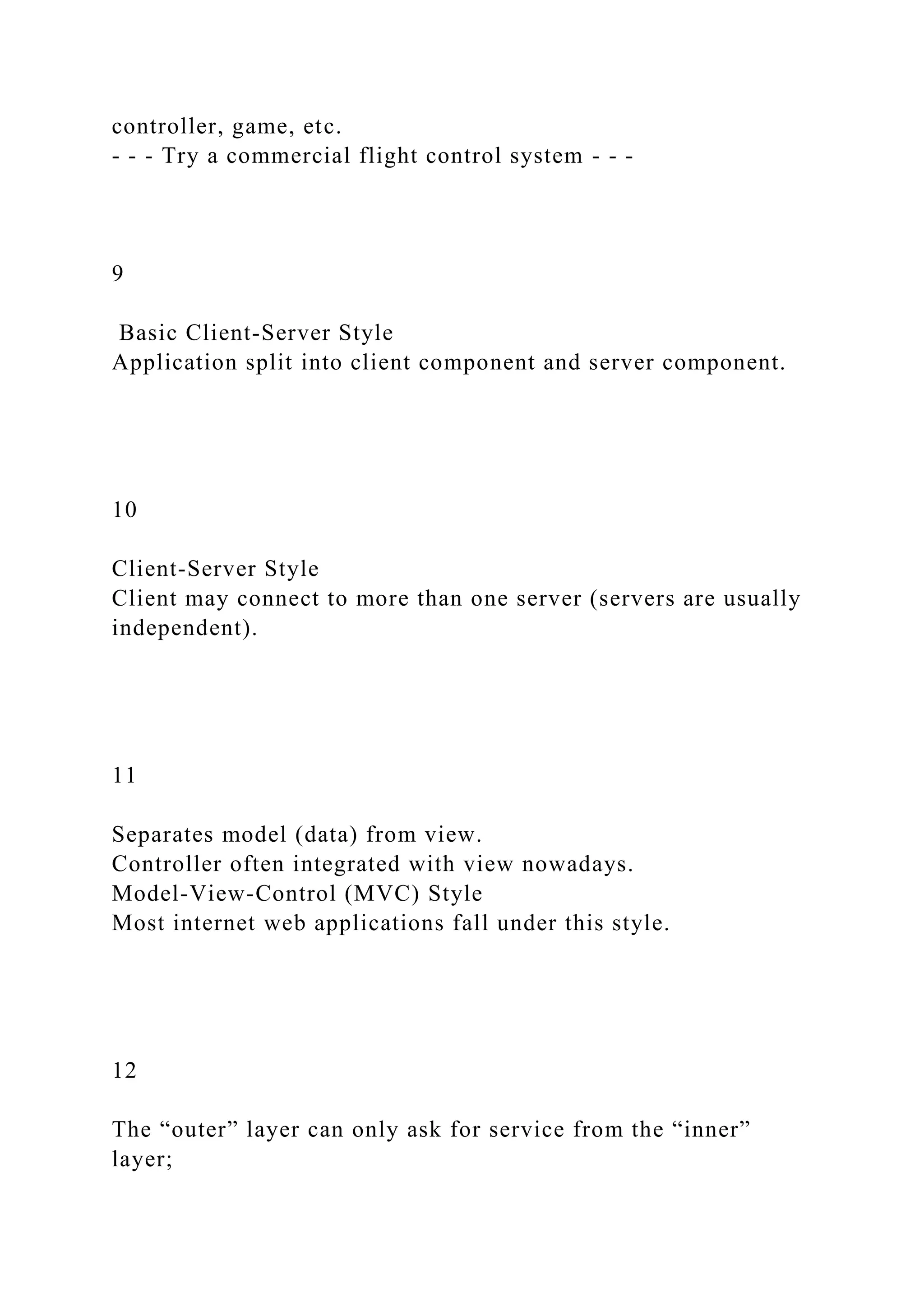controller, game, etc.
- - - Try a commercial flight control system - - -
9
Basic Client-Server Style
Application split into client component and server component.
10
Client-Server Style
Client may connect to more than one server (servers are usually
independent).
11
Separates model (data) from view.
Controller often integrated with view nowadays.
Model-View-Control (MVC) Style
Most internet web applications fall under this style.
12
The “outer” layer can only ask for service from the “inner”
layer;
 