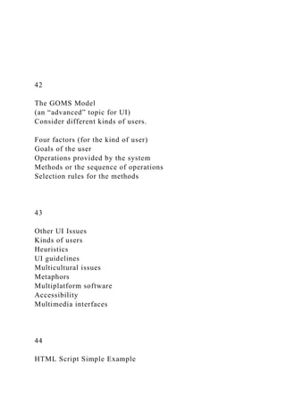 42
The GOMS Model
(an “advanced” topic for UI)
Consider different kinds of users.
Four factors (for the kind of user)
Goals of the user
Operations provided by the system
Methods or the sequence of operations
Selection rules for the methods
43
Other UI Issues
Kinds of users
Heuristics
UI guidelines
Multicultural issues
Metaphors
Multiplatform software
Accessibility
Multimedia interfaces
44
HTML Script Simple Example
 