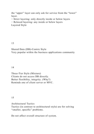 the “upper” layer can only ask for service from the “lower”
layer.
− Strict layering: only directly inside or below layers
− Relaxed layering: any inside or below layers
Layered Style
13
Shared Data (DB)-Centric Style
Very popular within the business applications community
14
Three-Tier Style (Mixture)
Clients do not access DB directly.
Better flexibility, integrity. (Why?)
Reminds one of client server or MVC.
15
Architectural Tactics
Tactics (in contrast to architectural style) are for solving
“smaller, specific” problems.
Do not affect overall structure of system.
 