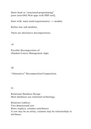 Dates back to “structured programming”
[now (non-OO) Web apps with PHP tool].
Start with: main (task/requirements) --> module.
Refine into sub-modules.
There are alternative decompositions.
19
Possible Decomposition of
(Student-Course Management App)
20
“Alternative” Decomposition/Composition
21
Relational Database Design
Most databases use relational technology.
Relations (tables):
Two-dimensional sets
Rows (tuples), columns (attributes)
A row may be an entity; columns may be relationships or
attributes.
 