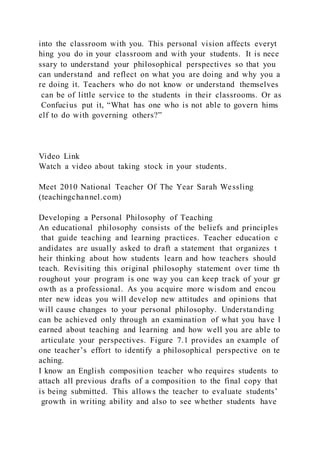 into the classroom with you. This personal vision affects everyt
hing you do in your classroom and with your students. It is nece
ssary to understand your philosophical perspectives so that you
can understand and reflect on what you are doing and why you a
re doing it. Teachers who do not know or understand themselves
can be of little service to the students in their classrooms. Or as
Confucius put it, “What has one who is not able to govern hims
elf to do with governing others?”
Video Link
Watch a video about taking stock in your students.
Meet 2010 National Teacher Of The Year Sarah Wessling
(teachingchannel.com)
Developing a Personal Philosophy of Teaching
An educational philosophy consists of the beliefs and principles
that guide teaching and learning practices. Teacher education c
andidates are usually asked to draft a statement that organizes t
heir thinking about how students learn and how teachers should
teach. Revisiting this original philosophy statement over time th
roughout your program is one way you can keep track of your gr
owth as a professional. As you acquire more wisdom and encou
nter new ideas you will develop new attitudes and opinions that
will cause changes to your personal philosophy. Understanding
can be achieved only through an examination of what you have l
earned about teaching and learning and how well you are able to
articulate your perspectives. Figure 7.1 provides an example of
one teacher’s effort to identify a philosophical perspective on te
aching.
I know an English composition teacher who requires students to
attach all previous drafts of a composition to the final copy that
is being submitted. This allows the teacher to evaluate students’
growth in writing ability and also to see whether students have
 