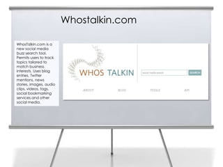 Whostalkin.com

WhosTalkin.com is a
new social media
buzz search tool.
Permits users to track
topics tailored to
match business
interests. Uses blog
entries, Twitter
mentions, news
stories, images, audio
clips, videos, tags,
social bookmarking
services and other
social media.
 