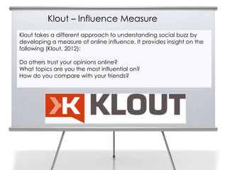 Klout – Influence Measure
Klout takes a different approach to understanding social buzz by
developing a measure of online influence. It provides insight on the
following (Klout, 2012):

Do others trust your opinions online?
What topics are you the most influential on?
How do you compare with your friends?
 