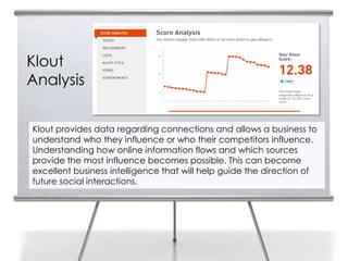 Klout
Analysis


Klout provides data regarding connections and allows a business to
understand who they influence or who their competitors influence.
Understanding how online information flows and which sources
provide the most influence becomes possible. This can become
excellent business intelligence that will help guide the direction of
future social interactions.
 
