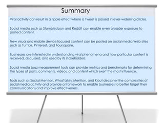 Summary
Viral activity can result in a ripple effect where a Tweet is passed in ever-widening circles.

Social media such as StumbleUpon and Reddit can enable even broader exposure to
posted content.

New visual and mobile device focused content can be posted on social media Web sites
such as Tumblr, Pinterest, and Foursquare.

Businesses are interested in understanding viral phenomena and how particular content is
received, discussed, and used by its stakeholders.

Social media buzz measurement tools can provide metrics and benchmarks for determining
the types of posts, comments, videos, and content which exert the most influence.

Tools such as Social Mention, WhosTalkin, Mention, and Klout decipher the complexities of
social media activity and provide a framework to enable businesses to better target their
communications and improve effectiveness.
 