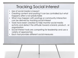 Tracking Social Interest
• Use of social media is inexact
• Creating content and posting it can be controlled but what
  happens after is not predictable
• What may happen with postings or community interaction
  can be derived by tracking social interest
• Tools have been created to help monitor social media
  activity and detect the attitude toward a brand, product, or
  organization
• Social interest tools are competing for leadership and use a
  variety of approaches
• Each tool provides different social measures
 