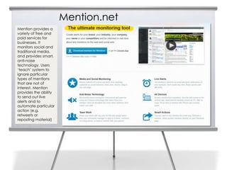 Mention.net
Mention provides a
variety of free and
paid services for
businesses. It
monitors social and
traditional media,
and provides smart,
anti-noise
technology. Users
‘teach’ system to
ignore particular
types of mentions
that are not of
interest. Mention
provides the ability
to send out live
alerts and to
automate particular
action (e.g.
retweets or
reposting material)
 