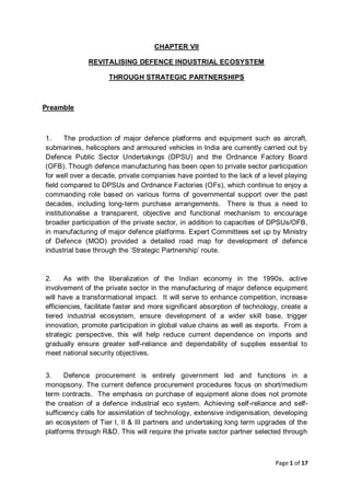 Page 1 of 17
CHAPTER VII
REVITALISING DEFENCE INDUSTRIAL ECOSYSTEM
THROUGH STRATEGIC PARTNERSHIPS
Preamble
1. The production of major defence platforms and equipment such as aircraft,
submarines, helicopters and armoured vehicles in India are currently carried out by
Defence Public Sector Undertakings (DPSU) and the Ordnance Factory Board
(OFB). Though defence manufacturing has been open to private sector participation
for well over a decade, private companies have pointed to the lack of a level playing
field compared to DPSUs and Ordnance Factories (OFs), which continue to enjoy a
commanding role based on various forms of governmental support over the past
decades, including long-term purchase arrangements. There is thus a need to
institutionalise a transparent, objective and functional mechanism to encourage
broader participation of the private sector, in addition to capacities of DPSUs/OFB,
in manufacturing of major defence platforms. Expert Committees set up by Ministry
of Defence (MOD) provided a detailed road map for development of defence
industrial base through the ‘Strategic Partnership’ route.
2. As with the liberalization of the Indian economy in the 1990s, active
involvement of the private sector in the manufacturing of major defence equipment
will have a transformational impact. It will serve to enhance competition, increase
efficiencies, facilitate faster and more significant absorption of technology, create a
tiered industrial ecosystem, ensure development of a wider skill base, trigger
innovation, promote participation in global value chains as well as exports. From a
strategic perspective, this will help reduce current dependence on imports and
gradually ensure greater self-reliance and dependability of supplies essential to
meet national security objectives.
3. Defence procurement is entirely government led and functions in a
monopsony. The current defence procurement procedures focus on short/medium
term contracts. The emphasis on purchase of equipment alone does not promote
the creation of a defence industrial eco system. Achieving self-reliance and self-
sufficiency calls for assimilation of technology, extensive indigenisation, developing
an ecosystem of Tier I, II & III partners and undertaking long term upgrades of the
platforms through R&D. This will require the private sector partner selected through
 