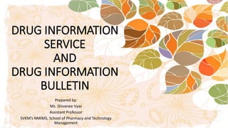 DRUG INFORMATION
SERVICE
AND
DRUG INFORMATION
BULLETIN
Prepared by:
Ms. Shivanee Vyas
Assistant Professor
SVKM’s NMIMS, School of Pharmacy and Technology
Management 1
 