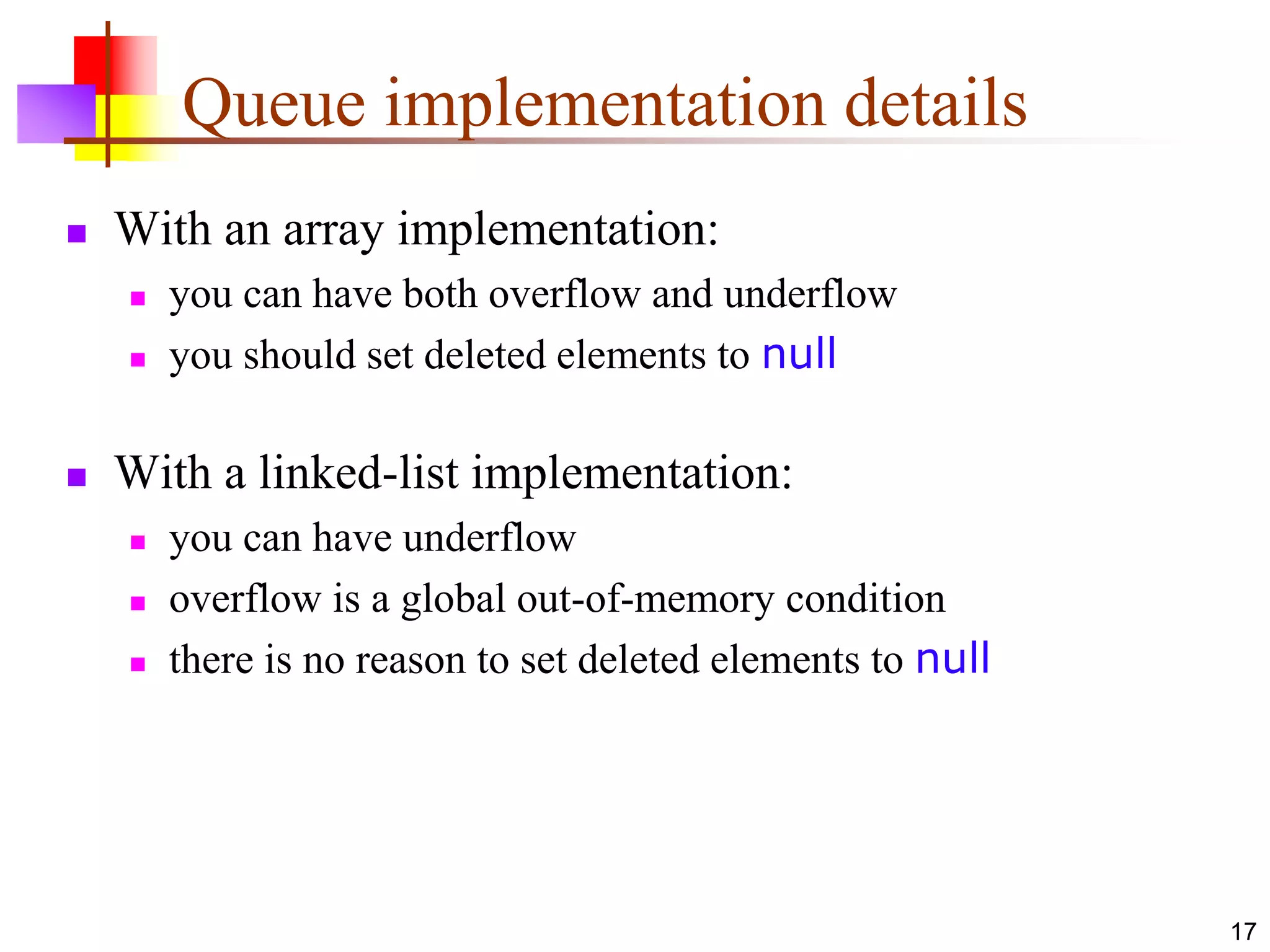 17
Queue implementation details
 With an array implementation:
 you can have both overflow and underflow
 you should set deleted elements to null
 With a linked-list implementation:
 you can have underflow
 overflow is a global out-of-memory condition
 there is no reason to set deleted elements to null
 