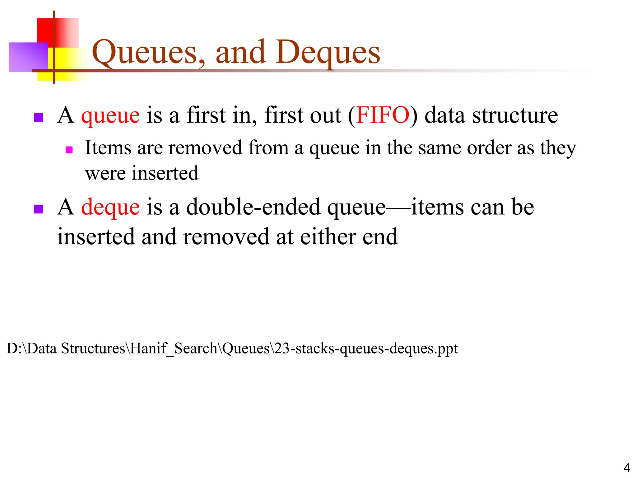 4
Queues, and Deques
 A queue is a first in, first out (FIFO) data structure
 Items are removed from a queue in the same order as they
were inserted
 A deque is a double-ended queue—items can be
inserted and removed at either end
D:Data StructuresHanif_SearchQueues23-stacks-queues-deques.ppt
 
