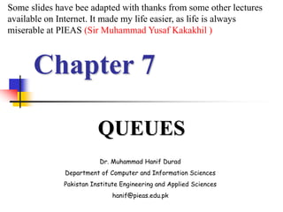Chapter 7
QUEUES
Dr. Muhammad Hanif Durad
Department of Computer and Information Sciences
Pakistan Institute Engineering and Applied Sciences
hanif@pieas.edu.pk
Some slides have bee adapted with thanks from some other lectures
available on Internet. It made my life easier, as life is always
miserable at PIEAS (Sir Muhammad Yusaf Kakakhil )
 