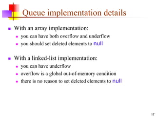 17
Queue implementation details
 With an array implementation:
 you can have both overflow and underflow
 you should set deleted elements to null
 With a linked-list implementation:
 you can have underflow
 overflow is a global out-of-memory condition
 there is no reason to set deleted elements to null
 