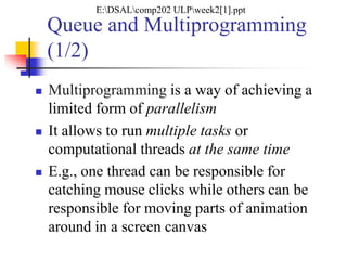 Queue and Multiprogramming
(1/2)
 Multiprogramming is a way of achieving a
limited form of parallelism
 It allows to run multiple tasks or
computational threads at the same time
 E.g., one thread can be responsible for
catching mouse clicks while others can be
responsible for moving parts of animation
around in a screen canvas
E:DSALcomp202 ULPweek2[1].ppt
 