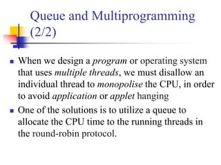 Queue and Multiprogramming
(2/2)
 When we design a program or operating system
that uses multiple threads, we must disallow an
individual thread to monopolise the CPU, in order
to avoid application or applet hanging
 One of the solutions is to utilize a queue to
allocate the CPU time to the running threads in
the round-robin protocol.
 
