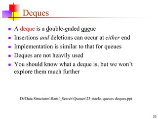 23
Deques
 A deque is a double-ended queue
 Insertions and deletions can occur at either end
 Implementation is similar to that for queues
 Deques are not heavily used
 You should know what a deque is, but we won’t
explore them much further
D:Data StructuresHanif_SearchQueues23-stacks-queues-deques.ppt
 
