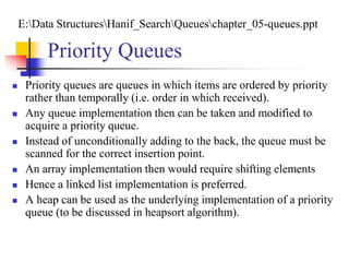 Priority Queues
 Priority queues are queues in which items are ordered by priority
rather than temporally (i.e. order in which received).
 Any queue implementation then can be taken and modified to
acquire a priority queue.
 Instead of unconditionally adding to the back, the queue must be
scanned for the correct insertion point.
 An array implementation then would require shifting elements
 Hence a linked list implementation is preferred.
 A heap can be used as the underlying implementation of a priority
queue (to be discussed in heapsort algorithm).
E:Data StructuresHanif_SearchQueueschapter_05-queues.ppt
 