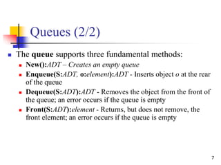 7
Queues (2/2)
 The queue supports three fundamental methods:
 New():ADT – Creates an empty queue
 Enqueue(S:ADT, o:element):ADT - Inserts object o at the rear
of the queue
 Dequeue(S:ADT):ADT - Removes the object from the front of
the queue; an error occurs if the queue is empty
 Front(S:ADT):element - Returns, but does not remove, the
front element; an error occurs if the queue is empty
 