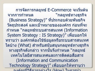 การจัดการกลยุทธ์  E-Commerce  จะเริ่มต้นจากการกำหนด  “กลยุทธ์ทางธุรกิจ  ( Business Strategy )”  ที่ประกอบด้วยพันธกิจ วัตถุประสงค์ และเป้าหมายขององค์กร ก่อนที่จะกำหนด “กลยุทธ์ระบบสารสนเทศ  ( Information System Strategy : IS Strategy )”  เพื่อบอกให้ทราบว่า องค์กรต้องใช้ข้อมูลหรือระบบสารสนเทศใดบ้าง  ( What )  สำหรับสนับสนุนกลยุทธ์ทางธุรกิจทางธุรกิจดังกล่าว จากนั้นจึงกำหนด “กลยุทธ์เทคโนโลยีสารสนเทศและการติดต่อสื่อสาร  ( Information and Communication Technology Strategy )”  เพื่อบอกให้ทราบว่า องค์กรมีวิธีการอย่างไร  ( How )  ในการนำเทคโนโลยีมาใช้จัดการกับสารสนเทศเหล่านี้ ซึ่งวิธีการดังกล่าวก็คือการนำระบบ  E-Commerce  มาประยุกต์ใช้นั่นเอง 