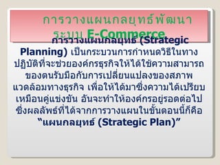 การวางแผนกลยุทธ์พัฒนาระบบ  E-Commerce การวางแผนกลยุทธ์  ( Strategic Planning )   เป็นกระบวนการกำหนดวิธีในทางปฏิบัติที่จะช่วยองค์กรธุรกิจให้ได้ใช้ความสามารถของตนรับมือกับการเปลี่ยนแปลงของสภาพแวดล้อมทางธุรกิจ เพื่อให้ได้มาซึ่งความได้เปรียบเหมือนคู่แข่งขัน อันจะทำให้องค์กรอยู่รอดต่อไป ซึ่งผลลัพธ์ที่ได้จากการวางแผนในขั้นตอนนี้ก็คือ  “แผนกลยุทธ์  ( Strategic Plan )” 