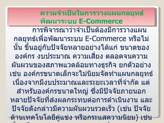 ความจำเป็นในการวางแผนกลยุทธ์พัฒนาระบบ  E-Commerce การพิจารณาว่าจำเป็นต้องมีการวางแผนกลยุทธ์เพื่อพัฒนาระบบ  E-Commerce  หรือไม่นั้น ขึ้นอยู่กับปัจจัยหลายอย่างได้แก่ ขนาดขององค์กร งบประมาณ ความเสี่ยง ตลอดจนความผันผวนของสภาพแวดล้อมทางธุรกิจ ยกตัวอย่างเช่น องค์กรขนาดเล็กจะไม่นิยมจัดทำแผนกลยุทธ์ เนื่องจากมีงบประมาณและระยะเวลาที่จำกัด แต่สำหรับองค์กรขนาดใหญ่ ซึ่งมีปัจจัยภายนอกหลายปัจจัยที่ส่งผลกระทบต่อการดำเนินงาน และปัจจัยดังกล่าวมีความผันผวนรวดเร็ว  ( เช่น ปัจจัยด้านเทคโนโลยีคู่แข่ง หรือกระแสความนิยม )  เช่นนี้จำเป็นต้องจัดทำแผนกลยุทธ์ เพื่อช่วยลดความเสี่ยงต่อความล้มเหลวในการพัฒนาระบบและยังช่วยให้ขอบเขตการดำเนินงานมีความชัดเจนขึ้นด้วย 