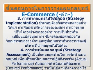 3.   การนำกลยุทธ์ไปใช้ปฏิบัติ  ( Strategy Implementation )  ประกอบด้วยกิจกรรมหลายอย่าง ได้แก่ การจัดสรรทรัพยากรขององค์กร การวางแผนปรับโครงสร้างขององค์กร การปรับปรุงหรือเปลี่ยนแปลงบุคลากร ซึ่งจะต้องสอดคล้องกับวัฒนธรรมขององค์กร และรูปแบบการบริหารงานของผู้บริหารที่นำกลยุทธ์ไปใช้ด้วย 4.   การประเมินผลกลยุทธ์  ( Strategy Assessment )  เป็นขั้นตอนสุดท้ายในการจัดทำแผนกลยุทธ์ เพื่อเปรียบเทียบผลการปฏิบัติงานจริง  ( Actual Performance )  กับผลการดำเนินงานที่ต้องการ  ( Desired Performance )  ว่าเป็นไปตามที่คาดการณ์ไว้หรือไม่ หากพบว่าไม่ จะต้องค้นหาปัจจัยที่ทำให้เกิดความแตกต่างดังกล่าว และหาแนวทางเพื่อปรับปรุงแก้ไขต่อไป ขั้นตอนการในการวางแผนกลยุทธ์  E-Commerce  ( - ต่อ - ) 