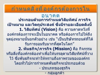 ประกอบด้วยการกำหนดวิสัยทัศน์ ภารกิจ เป้าหมาย และวัตถุประสงค์ ซึ่งมีรายละเอียดดังนี้ 1.   วิสัยทัศน์  ( Vision )  คือ ความคาดหวังที่องค์กรต้องการจะเป็นในอนาคต หรือต้องการไปให้ถึงจุดมุ่งหมายนั้นยกตัวอย่าง เช่น “เป็นบริษัทรถยนต์ที่ได้รับการยอมรับมากที่สุดในโลก”   2.   พันธกิจ / ภารกิจ  ( Mission )  คือ กิจกรรมหรือสิ่งที่องค์กรต้องทำเพื่อให้บรรลุตามวิสัยทัศน์ที่วางไว้ ซึ่งพันธกิจจะทำให้ทราบถึงภาพรวมขององค์กร โดยทั่วไปการกำหนดพันธกิจจะประกอบด้วย -   ประเภทของธุรกิจ -   กลุ่มลูกค้า -   สิ่งที่จะมอบให้กับลูกค้า กำหนดสิ่งที่องค์กรต้องการในอนาคต 