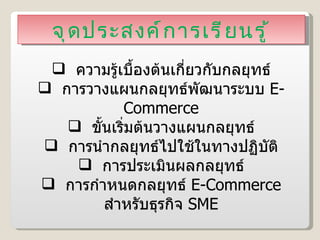 จุดประสงค์การเรียนรู้ ความรู้เบื้องต้นเกี่ยวกับกลยุทธ์ การวางแผนกลยุทธ์พัฒนาระบบ  E-Commerce ขั้นเริ่มต้นวางแผนกลยุทธ์ การนำกลยุทธ์ไปใช้ในทางปฏิบัติ การประเมินผลกลยุทธ์ การกำหนดกลยุทธ์  E-Commerce  สำหรับธุรกิจ  SME 