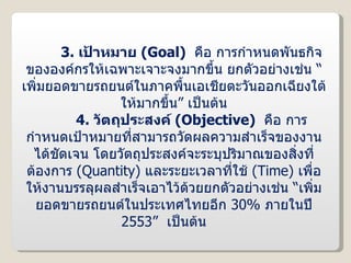 3.   เป้าหมาย  ( Goal )  คือ การกำหนดพันธกิจขององค์กรให้เฉพาะเจาะจงมากขึ้น ยกตัวอย่างเช่น “เพิ่มยอดขายรถยนต์ในภาคพื้นเอเชียตะวันออกเฉียงใต้ให้มากขึ้น” เป็นต้น 4.   วัตถุประสงค์  ( Objective )  คือ การกำหนดเป้าหมายที่สามารถวัดผลความสำเร็จของงานได้ชัดเจน โดยวัตถุประสงค์จะระบุปริมาณของสิ่งที่ต้องการ  ( Quantity )  และระยะเวลาที่ใช้  ( Time )  เพื่อให้งานบรรลุผลสำเร็จเอาไว้ด้วยยกตัวอย่างเช่น “เพิ่มยอดขายรถยนต์ในประเทศไทยอีก  30%  ภายในปี  2553 ”  เป็นต้น 