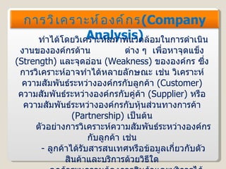 ทำได้โดยวิเคราะห์สภาพแวดล้อมในการดำเนินงานขององค์กรด้าน  ต่าง ๆ  เพื่อหาจุดแข็ง  ( Strength )  และจุดอ่อน  ( Weakness )  ขององค์กร ซึ่งการวิเคราะห์อาจทำได้หลายลักษณะ เช่น วิเคราะห์ความสัมพันธ์ระหว่างองค์กรกับลูกค้า  ( Customer )  ความสัมพันธ์ระหว่างองค์กรกับคู่ค้า  ( Supplier )  หรือความสัมพันธ์ระหว่างองค์กรกับหุ้นส่วนทางการค้า  ( Partnership )  เป็นต้น ตัวอย่างการวิเคราะห์ความสัมพันธ์ระหว่างองค์กรกับลูกค้า เช่น -   ลูกค้าได้รับสารสนเทศหรือข้อมูลเกี่ยวกับตัวสินค้าและบริการด้วยวิธีใด -   ลูกค้าระบุความต้องการสินค้าและบริการได้อย่างไร -   องค์กรสามารถตอบสนองต่อความต้องการของลูกค้าได้อย่างไร -   ลูกค้าสามารถสั่งซื้อสินค้า และชำระเงินโดยใช้วิธีใด การวิเคราะห์องค์กร ( Company Analysis ) 