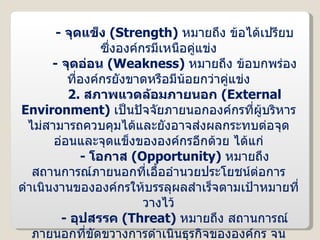 -  จุดแข็ง  ( Strength )  หมายถึง ข้อได้เปรียบซึ่งองค์กรมีเหนือคู่แข่ง -   จุดอ่อน  ( Weakness )  หมายถึง ข้อบกพร่องที่องค์กรยังขาดหรือมีน้อยกว่าคู่แข่ง 2.   สภาพแวดล้อมภายนอก  ( External Environment )  เป็นปัจจัยภายนอกองค์กรที่ผู้บริหารไม่สามารถควบคุมได้และยังอาจส่งผลกระทบต่อจุดอ่อนและจุดแข็งขององค์กรอีกด้วย ได้แก่ -   โอกาส  ( Opportunity )  หมายถึง สถานการณ์ภายนอกที่เอื้ออำนวยประโยชน์ต่อการดำเนินงานขององค์กรให้บรรลุผลสำเร็จตามเป้าหมายที่วางไว้ -  อุปสรรค  ( Threat )  หมายถึง สถานการณ์ภายนอกที่ขัดขวางการดำเนินธุรกิจขององค์กร จนทำให้บริษัทประสบความล้มเหลวจากการดำเนินงาน หรือไม่เป็นไปตามวัตถุประสงค์ที่วางไว้ 