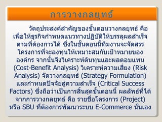 วัตถุประสงค์สำคัญของขั้นตอนวางกลยุทธ์ คือ เพื่อให้ธุรกิจกำหนดแนวทางปฏิบัติให้บรรลุผลสำเร็จตามที่ต้องการได้ ซึ่งในขั้นตอนนี้ทีมงานจะจัดสรรโครงการที่จะลงทุนให้เหมาะสมกับเป้าหมายขององค์กร จากนั้นจึงวิเคราะห์ต้นทุนและผลตอบแทน  ( Cost-Benefit Analysis )  วิเคราะห์ความเสี่ยง  ( Risk Analysis )  จัดวางกลยุทธ์  ( Strategy Formulation )  และกำหนดปัจจัยสู่ความสำเร็จ  ( Critical Success Factors )  ซึ่งถือว่าเป็นการสิ้นสุดขั้นตอนนี้ ผลลัพธ์ที่ได้จากการวางกลยุทธ์ คือ รายชื่อโครงการ  ( Project )  หรือ   SBU   ที่ต้องการพัฒนาระบบ  E-Commerce   นั่นเอง การวางกลยุทธ์ 