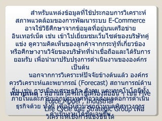 สำหรับแหล่งข้อมูลที่ใช้ประกอบการวิเคราะห์สภาพแวดล้อมของการพัฒนาระบบ  E-Commerce   อาจใช้วิธีศึกษาจากข้อมูลที่อยู่บนเครือข่ายอินเทอร์เน็ต เช่น เข้าไปเยี่ยมชมเว็บไซต์ของบริษัทคู่แข่ง ดูความคิดเห็นของลูกค้าจากกระทู้ที่เกี่ยวข้อง หรือศึกษางานวิจัยของบริษัทที่น่าเชื่อถือและได้รับการยอมรับ เพื่อนำมาปรับปรุงการดำเนินงานขององค์กร เป็นต้น นอกจากการวิเคราะห์ปัจจัยข้างต้นแล้ว องค์กรควรวิเคราะห์และพยากรณ์  ( Forecast )  สถานการณ์ด้านอื่น เช่น การเมืองเศรษฐกิจ สังคม และเทคโนโลยีทั้งภายในและภายนอกประเทศที่อาจส่งผลต่อการดำเนินธุรกิจด้วย ทั้งนี้ เพื่อให้สามารถกำหนดทิศทางการดำเนินงานได้ชัดเจนขึ้น หมายเหตุ  :  ผู้อ่านสามารถใช้เครื่องมืออื่น ๆ เช่น  Five Force Model  ,  Industrial    Life Cycle  และ  Strategic Group   เพื่อวิเคราะห์เชิงการแข่งขันได้   เช่นเดียวกับการวิเคราะห์ด้วย  SWOT 