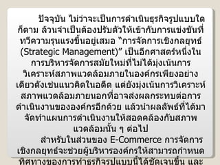 ปัจจุบัน ไม่ว่าจะเป็นการดำเนินธุรกิจรูปแบบใดก็ตาม ล้วนจำเป็นต้องปรับตัวให้เข้ากับการแข่งขันที่ทวีความรุนแรงขึ้นอยู่เสมอ “การจัดการเชิงกลยุทธ์  ( Strategic Management )”  เป็นอีกศาสตร์หนึ่งในการบริหารจัดการสมัยใหม่ที่ไม่ได้มุ่งเน้นการวิเคราะห์สภาพแวดล้อมภายในองค์กรเพียงอย่างเดียวดังเช่นแนวคิดในอดีต แต่ยังมุ่งเน้นการวิเคราะห์สภาพแวดล้อมภายนอกที่อาจส่งผลกระทบต่อการดำเนินงานขององค์กรอีกด้วย แล้วนำผลลัพธ์ที่ได้มาจัดทำแผนการดำเนินงานให้สอดคล้องกับสภาพแวดล้อมนั้น ๆ ต่อไป สำหรับในส่วนของ  E-Commerce  การจัดการเชิงกลยุทธ์จะช่วยผู้บริหารองค์กรให้สามารถกำหนดทิศทางของการทำธุรกิจรูปแบบนี้ได้ชัดเจนขึ้น และยังช่วยวิเคราะห์สถานการณ์เพื่อเตรียมความพร้อมในการดำเนินงาน ตลอดจนหาแนวทางสร้างความได้เปรียบเหนือคู่แข่งขันอันจะทำให้ธุรกิจดำรงอยู่ต่อไปได้ด้วย 