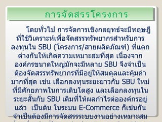 การจัดสรรโครงการ โดยทั่วไป การจัดการเชิงกลยุทธ์จะมีทฤษฎีที่ใช้วิเคราะห์เพื่อจัดสรรทรัพยากรสำหรับการลงทุนใน  SBU  ( โครงการ / สายผลิตภัณฑ์ )  ที่แตกต่างกันให้เกิดความเหมาะสมที่สุด เนื่องจากองค์กรขนาดใหญ่มักจะมีหลาย  SBU   จึงจำเป็นต้องจัดสรรทรัพยากรที่มีอยู่ให้สมดุลและคุ้มค่ามากที่สุด เช่น เลือกลงทุนระยะยาวกับ  SBU   ใหม่ที่มีศักยภาพในการเติบโตสูง และเลือกลงทุนในระยะสั้นกับ  SBU   เดิมที่ให้ผลกำไรต่อองค์กรอยู่แล้ว  เป็นต้น ในระบบ  E-Commerce  ก็เช่นกัน จำเป็นต้องมีการจัดสรรระบบงานอย่างเหมาะสม ซึ่งเครื่องมือที่ใช้สำหรับประเมินทางเลือกมีดังต่อไปนี้ 