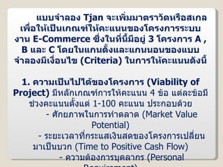 แบบจำลอง  Tjan  จะเพิ่มมาตราวัดหรือสเกล เพื่อให้เป็นเกณฑ์ให้คะแนนของโครงการระบบงาน  E-Commerce  ซึ่งในที่นี้มีอยู่  3  โครงการ  A , B  และ  C   โดยในแกนตั้งและแกนนอนของแบบจำลองมีเงื่อนไข  ( Criteria )  ในการให้คะแนนดังนี้ 1.  ความเป็นไปได้ของโครงการ  ( Viability of Project )  มีหลักเกณฑ์การให้คะแนน  4   ข้อ แต่ละข้อมีช่วงคะแนนตั้งแต่  1-100  คะแนน ประกอบด้วย -   ศักยภาพในการทำตลาด  ( Market Value Potential ) -  ระยะเวลาที่กระแสเงินสดของโครงการเปลี่ยนมาเป็นบวก  ( Time to Positive Cash Flow ) -   ความต้องการบุคลากร  ( Personal Requirement ) -  ความต้องการด้านเงินทุน  ( Fund  Requirement ) 