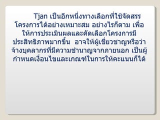 Tjan  เป็นอีกหนึ่งทางเลือกที่ใช้จัดสรรโครงการได้อย่างเหมาะสม อย่างไรก็ตาม เพื่อให้การประเมินผลและคัดเลือกโครงการมีประสิทธิภาพมากขึ้น  อาจให้ผู้เชี่ยวชาญหรือว่าจ้างบุคลากรที่มีความชำนาญจากภายนอก เป็นผู้กำหนดเงื่อนไขและเกณฑ์ในการให้คะแนนก็ได้ 