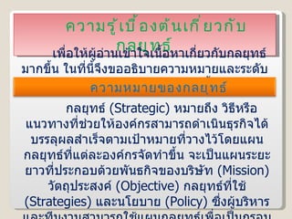 ความรู้เบื้องต้นเกี่ยวกับกลยุทธ์ เพื่อให้ผู้อ่านเข้าใจเนื้อหาเกี่ยวกับกลยุทธ์มากขึ้น ในที่นี้จึงขออธิบายความหมายและระดับของกลยุทธ์เสียก่อน ดังนี้ กลยุทธ์  ( Strategic )  หมายถึง วิธีหรือแนวทางที่ช่วยให้องค์กรสามารถดำเนินธุรกิจได้บรรลุผลสำเร็จตามเป้าหมายที่วางไว้โดยแผนกลยุทธ์ที่แต่ละองค์กรจัดทำขึ้น จะเป็นแผนระยะยาวที่ประกอบด้วยพันธกิจของบริษัท  ( Mission )  วัตถุประสงค์  ( Objective )  กลยุทธ์ที่ใช้  ( Strategies )  และนโยบาย  ( Policy )  ซึ่งผู้บริหารและทีมงานสามารถใช้แผนกลยุทธ์เพื่อเป็นกรอบในการทำงานหรือช่วยในการตัดสินใจในรายละเอียดที่เกี่ยวข้องกับการดำเนินงานได้ ความหมายของกลยุทธ์ 