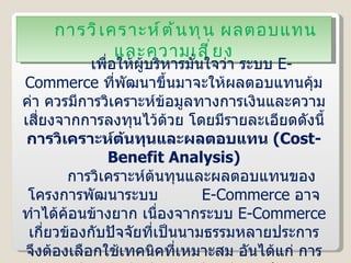 การวิเคราะห์ต้นทุน ผลตอบแทน และความเสี่ยง เพื่อให้ผู้บริหารมั่นใจว่า ระบบ  E-Commerce  ที่พัฒนาขึ้นมาจะให้ผลตอบแทนคุ้มค่า ควรมีการวิเคราะห์ข้อมูลทางการเงินและความเสี่ยงจากการลงทุนไว้ด้วย โดยมีรายละเอียดดังนี้ การวิเคราะห์ต้นทุนและผลตอบแทน  ( Cost-Benefit Analysis ) การวิเคราะห์ต้นทุนและผลตอบแทนของโครงการพัฒนาระบบ  E-Commerce  อาจทำได้ค้อนข้างยาก เนื่องจากระบบ  E-Commerce  เกี่ยวข้องกับปัจจัยที่เป็นนามธรรมหลายประการ จึงต้องเลือกใช้เทคนิคที่เหมาะสม อันได้แก่ การวิเคราะห์คุณค่า  ( Value Analysis )  และอัตราผลตอบแทนจากการลงทุน  ( Rate of Return on Investment :   ROI ) 