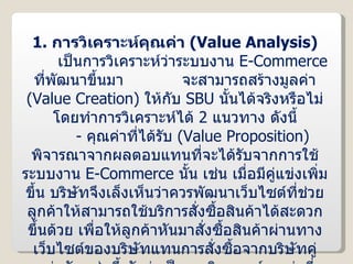 1.  การวิเคราะห์คุณค่า  ( Value Analysis ) เป็นการวิเคราะห์ว่าระบบงาน  E-Commerce  ที่พัฒนาขึ้นมา  จะสามารถสร้างมูลค่า  ( Value Creation )  ให้กับ  SBU   นั้นได้จริงหรือไม่ โดยทำการวิเคราะห์ได้  2  แนวทาง ดังนี้ -  คุณค่าที่ได้รับ  ( Value Proposition )  พิจารณาจากผลตอบแทนที่จะได้รับจากการใช้ระบบงาน  E-Commerce  นั้น เช่น เมื่อมีคู่แข่งเพิ่มขึ้น บริษัทจึงเล็งเห็นว่าควรพัฒนาเว็บไซต์ที่ช่วยลูกค้าให้สามารถใช้บริการสั่งซื้อสินค้าได้สะดวกขึ้นด้วย เพื่อให้ลูกค้าหันมาสั่งซื้อสินค้าผ่านทางเว็บไซต์ของบริษัทแทนการสั่งซื้อจากบริษัทคู่แข่งขัน เช่นนี้ นับว่าเป็นการวิเคราะห์คุณค่าที่ธุรกิจจะได้รับ เป็นต้น 