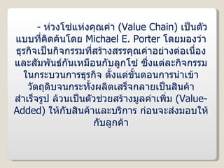 -  ห่วงโซ่แห่งคุณค่า  ( Value Chain )  เป็นตัวแบบที่คิดค้นโดย  Michael E. Porter  โดยมองว่าธุรกิจเป็นกิจกรรมที่สร้างสรรคุณค่าอย่างต่อเนื่องและสัมพันธ์กันเหมือนกับลูกโซ่ ซึ่งแต่ละกิจกรรมในกระบวนการธุรกิจ ตั้งแต่ขั้นตอนการนำเข้าวัตถุดิบจนกระทั้งผลิตเสร็จกลายเป็นสินค้าสำเร็จรูป ล้วนเป็นตัวช่วยสร้างมูลค่าเพิ่ม  ( Value-Added )  ให้กับสินค้าและบริการ ก่อนจะส่งมอบให้กับลูกค้า 