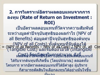 2.  การวิเคราะห์อัตราผลตอบแทนจากการลงทุน  ( Rate of Return on Investment : ROI ) เป็นอัตราผลตอบแทนที่วัดจากความสัมพันธ์ระหว่างมูลค่าปัจจุบันสุทธิของผลกำไร  ( NPV of all Benefits )  ต่อมูลค่าปัจจุบันสุทธิของต้นทุน  ( NPV of all Costs )  ทั้งต้นทุนที่จับต้องได้  ( Tangible Cost )  และจับต้องไม่ได้  ( Intangible Cost )  โดยมีสูตรในการคำนวณ ดังนี้ ROI = (NPV of all Benefits – NPV of all Cost) / NPV of  all  Costs ผลลัพธ์ที่ได้จะเป็นอัตราร้อยละของผลตอบแทนที่ได้รับจากต้นทุนที่เกิดขึ้น  ( โดยประมาณ )  ตลอดทั้งโครงการ หากอัตราผลตอบแทนที่ได้มีค่าสูง ผู้บริหาร  ก็สามารถตัดสินใจเลือกลงทุนได้อย่างมั่นใจขึ้นนั่นเอง 