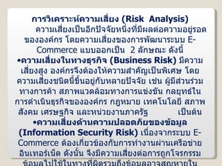 การวิเคราะห์ความเสี่ยง  ( Risk  Analysis ) ความเสี่ยงเป็นอีกปัจจัยหนึ่งที่มีผลต่อความอยู่รอดขององค์กร โดยความเสี่ยงของการพัฒนาระบบ  E-Commerce  แบบออกเป็น  2  ลักษณะ ดังนี้ ความเสี่ยงในทางธุรกิจ  ( Business Risk )  มีความเสี่ยงสูง องค์กรจึงต้องให้ความสำคัญเป็นพิเศษ โดยความเสี่ยงชนิดนี้ขึ้นอยู่กับหลายปัจจัย เช่น ผู้มีส่วนร่วมทางการค้า สภาพแวดล้อมทางการแข่งขัน กลยุทธ์ในการดำเนินธุรกิจขององค์กร กฎหมาย เทคโนโลยี สภาพสังคม เศรษฐกิจ และหน่วยงานภาครัฐ  เป็นต้น ความเสี่ยงด้านความปลอดภัยของข้อมูล  ( Information Security Risk )  เนื่องจากระบบ  E-Commerce  ต้องเกี่ยวข้องกับการทำงานผ่านเครือข่ายอินเทอร์เน็ต ดังนั้น จึงมีความเสี่ยงต่อการถูกโจรกรรมข้อมูลไปใช้ในทางที่ผิดรวมถึงข้อมูลอาจสูญหายในระหว่างที่มีการทำธุรกรรมได้ องค์กรจึงต้องหาแนวทางป้องกันความเสี่ยงด้านนี้ด้วย 