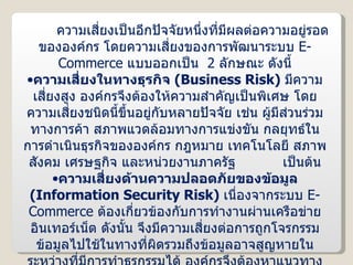 ความเสี่ยงเป็นอีกปัจจัยหนึ่งที่มีผลต่อความอยู่รอดขององค์กร โดยความเสี่ยงของการพัฒนาระบบ  E-Commerce  แบบออกเป็น  2  ลักษณะ ดังนี้ ความเสี่ยงในทางธุรกิจ  ( Business Risk )  มีความเสี่ยงสูง องค์กรจึงต้องให้ความสำคัญเป็นพิเศษ โดยความเสี่ยงชนิดนี้ขึ้นอยู่กับหลายปัจจัย เช่น ผู้มีส่วนร่วมทางการค้า สภาพแวดล้อมทางการแข่งขัน กลยุทธ์ในการดำเนินธุรกิจขององค์กร กฎหมาย เทคโนโลยี สภาพสังคม เศรษฐกิจ และหน่วยงานภาครัฐ  เป็นต้น ความเสี่ยงด้านความปลอดภัยของข้อมูล  ( Information Security Risk )  เนื่องจากระบบ  E-Commerce  ต้องเกี่ยวข้องกับการทำงานผ่านเครือข่ายอินเทอร์เน็ต ดังนั้น จึงมีความเสี่ยงต่อการถูกโจรกรรมข้อมูลไปใช้ในทางที่ผิดรวมถึงข้อมูลอาจสูญหายในระหว่างที่มีการทำธุรกรรมได้ องค์กรจึงต้องหาแนวทางป้องกันความเสี่ยงด้านนี้ด้วย 
