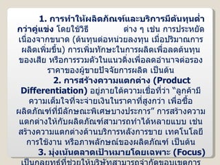 1.  การทำให้ผลิตภัณฑ์และบริการมีต้นทุนต่ำกว่าคู่แข่ง  โดยใช้วิธี  ต่าง ๆ เช่น การประหยัดเนื่องจากขนาด  ( ต้นทุนต่อหน่วยลงทุน เมื่อปริมาณการผลิตเพิ่มขึ้น )  การเพิ่มทักษะในการผลิตเพื่อลดต้นทุนของเสีย หรือการรวมตัวในแนวดิ่งเพื่อลดอำนาจต่อรองราคาของผู้ขายปัจจัยการผลิต เป็นต้น 2.  การสร้างความแตกต่าง  ( Product Differentiation )  อยู่ภายใต้ความเชื่อที่ว่า “ลูกค้ามีความเต็มใจที่จะจ่ายเงินในราคาที่สูงกว่า เพื่อซื้อผลิตภัณฑ์ที่มีลักษณะพิเศษบางประการ” การสร้างความแตกต่างให้กับผลิตภัณฑ์สามารถทำได้หลายแบบ เช่น สร้างความแตกต่างด้านบริการหลังการขาย เทคโนโลยีการใช้งาน หรือภาพลักษณ์ของผลิตภัณฑ์ เป็นต้น 3.  มุ่งเน้นตลาดเป้าหมายโดยเฉพาะ  ( Focus )  เป็นกลยุทธ์ที่ช่วยให้บริษัทสามารถจำกัดขอบเขตการดำเนินงานได้ชัดเจนขึ้น โดยการมุ่งเน้นไปยังตลาดขนาดเล็กโดยเฉพาะ  ( Specific Niche )  เช่น กลุ่มผู้ซื้อกลุ่มใดกลุ่มหนึ่ง ตลาดที่รองรับ  สายผลิตภัณฑ์ชนิดเดียว หรือตลาดในกลุ่มพื้นที่แคบ ๆ เป็นต้น โดยบริษัทสามารถจำกัดขอบเขตการแข่งขันเป็น  2  แนวทาง ดังนี้ 